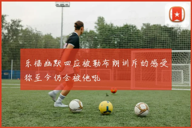 乐福幽默回应被勒布朗训斥的感受称至今仍会被他吼