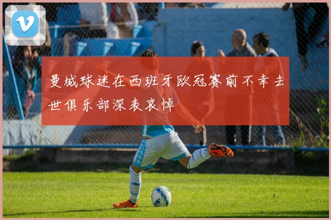 曼城球迷在西班牙欧冠赛前不幸去世俱乐部深表哀悼