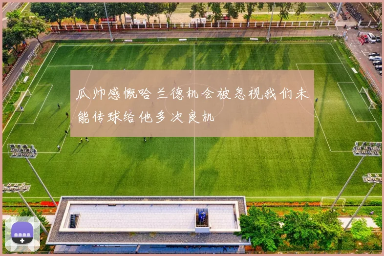 瓜帅感慨哈兰德机会被忽视我们未能传球给他多次良机