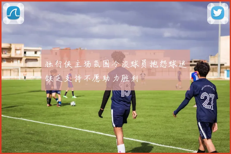 独行侠主场氛围冷淡球员抱怨球迷缺乏支持不愿助力胜利