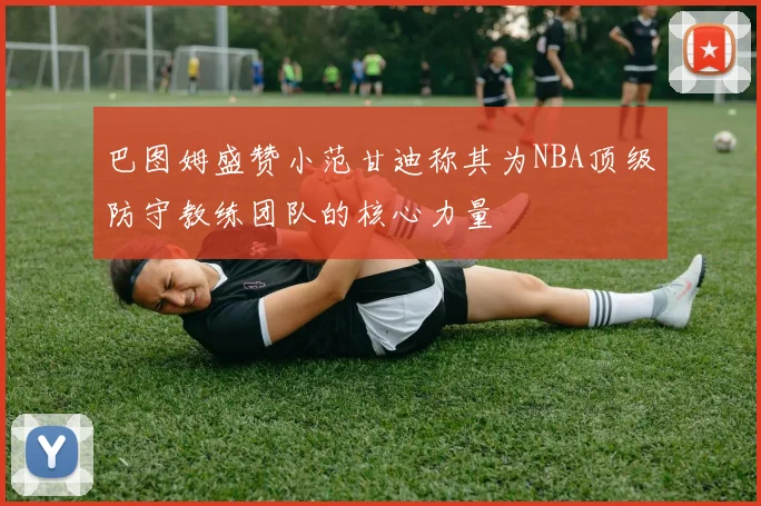 巴图姆盛赞小范甘迪称其为NBA顶级防守教练团队的核心力量