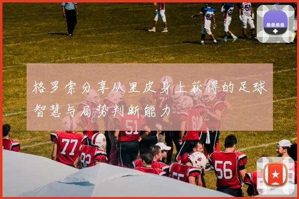 格罗索分享从里皮身上获得的足球智慧与局势判断能力