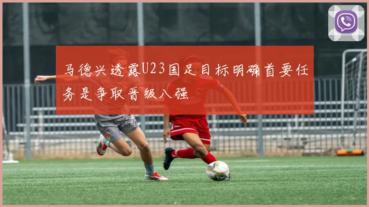 马德兴透露U23国足目标明确首要任务是争取晋级八强