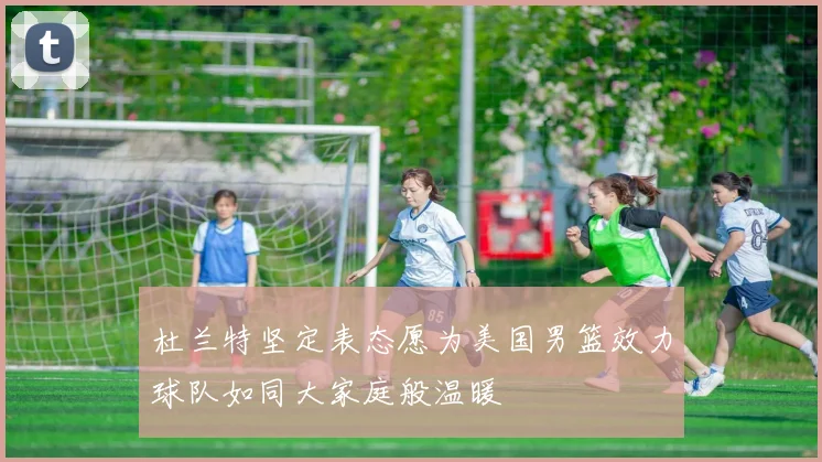 杜兰特坚定表态愿为美国男篮效力球队如同大家庭般温暖