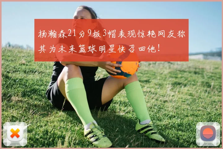 杨瀚森21分9板3帽表现惊艳网友称其为未来篮球明星快召回他！