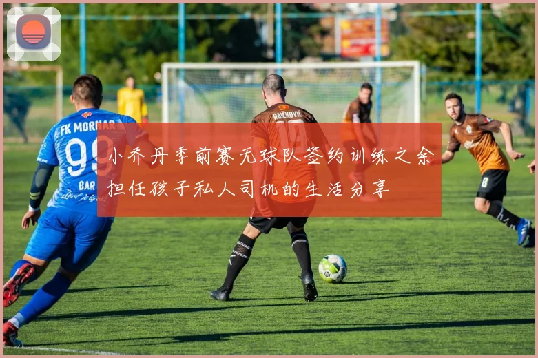 小乔丹季前赛无球队签约训练之余担任孩子私人司机的生活分享