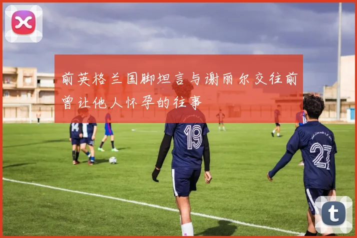 前英格兰国脚坦言与谢丽尔交往前曾让他人怀孕的往事