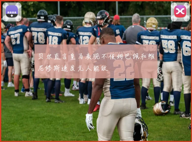 贝尔直言皇马表现不佳姆巴佩和维尼修斯速度无人能敌