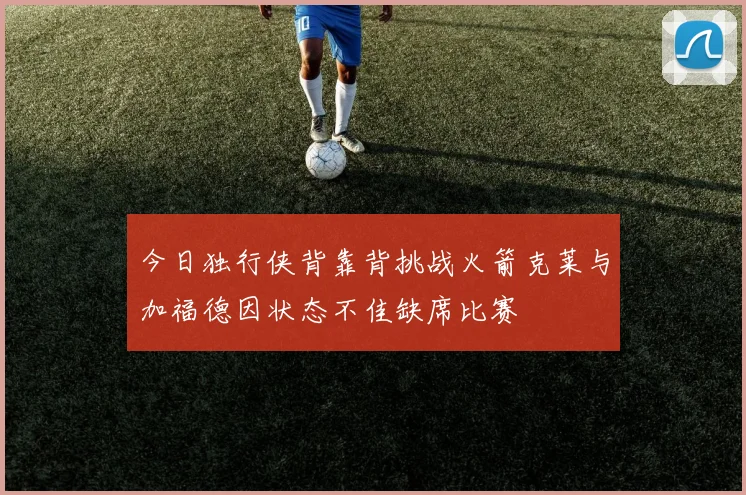 今日独行侠背靠背挑战火箭克莱与加福德因状态不佳缺席比赛