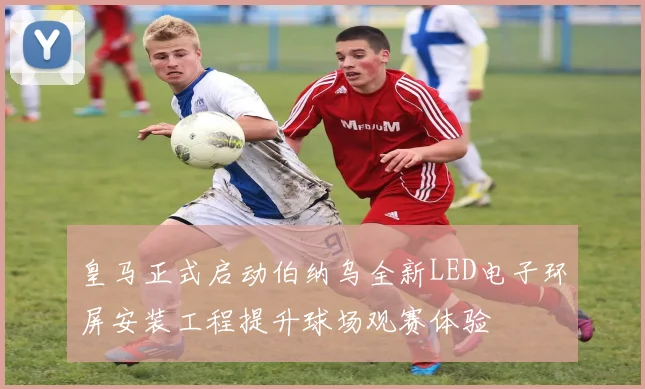 皇马正式启动伯纳乌全新LED电子环屏安装工程提升球场观赛体验