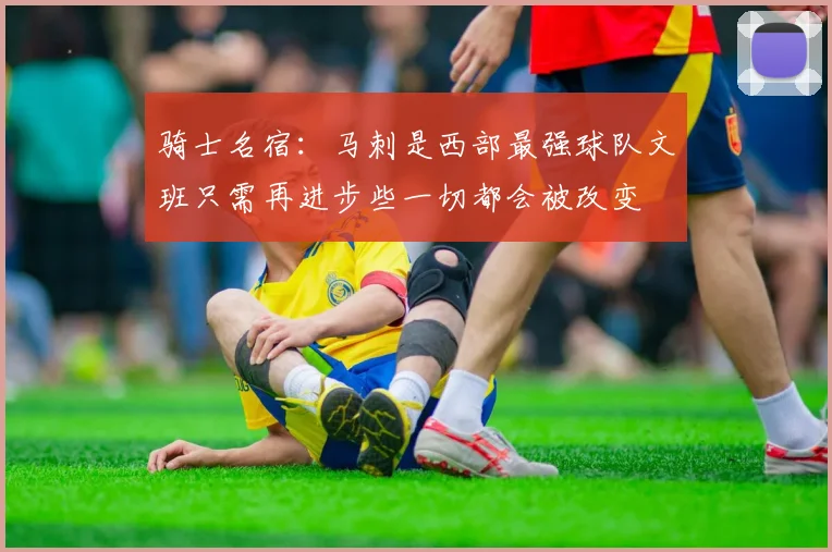 骑士名宿：马刺是西部最强球队文班只需再进步些一切都会被改变