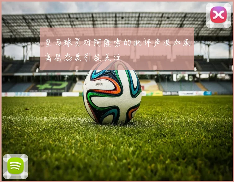 皇马球员对阿隆索的批评声浪加剧高层态度引发关注