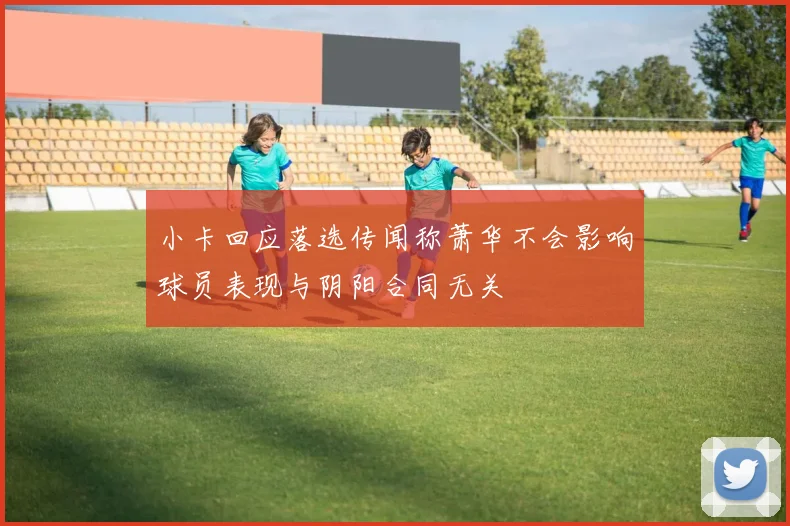 小卡回应落选传闻称萧华不会影响球员表现与阴阳合同无关