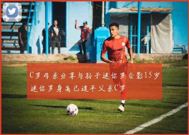 C罗母亲分享与孙子迷你罗合影15岁迷你罗身高已追平父亲C罗