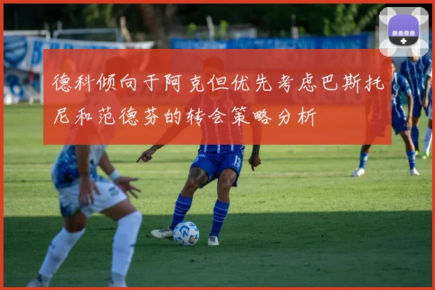 德科倾向于阿克但优先考虑巴斯托尼和范德芬的转会策略分析