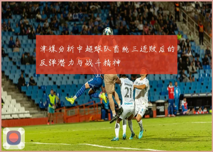 津媒分析中超球队首轮三连败后的反弹潜力与战斗精神