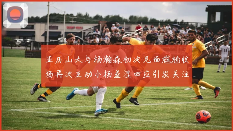 亚历山大与杨瀚森初次见面尴尬收场再次互动小杨羞涩回应引发关注