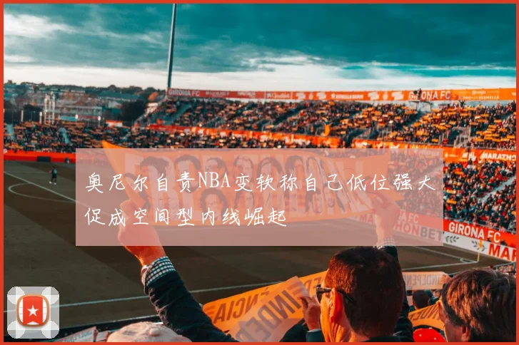 奥尼尔自责NBA变软称自己低位强大促成空间型内线崛起