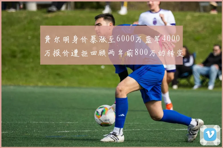 费尔明身价暴涨至6000万蓝军4000万报价遭拒回顾两年前800万的转变
