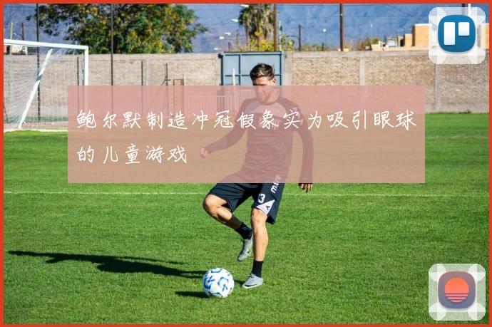 鲍尔默制造冲冠假象实为吸引眼球的儿童游戏