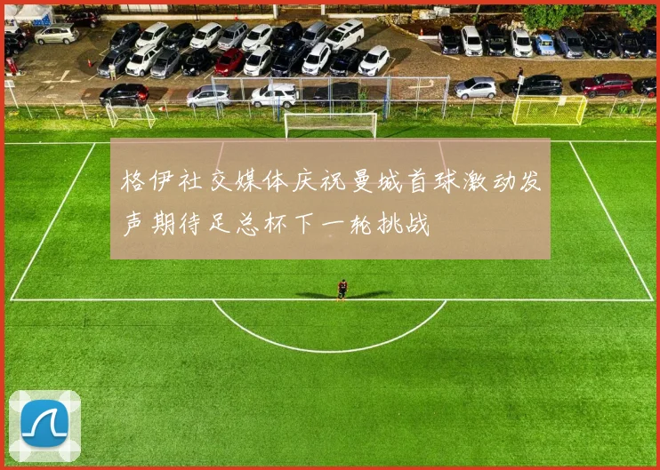 格伊社交媒体庆祝曼城首球激动发声期待足总杯下一轮挑战