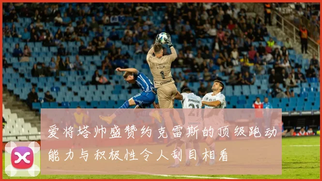 爱将塔帅盛赞约克雷斯的顶级跑动能力与积极性令人刮目相看