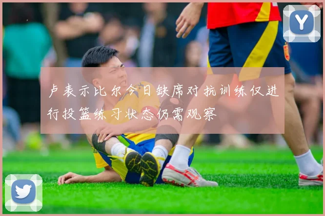卢表示比尔今日缺席对抗训练仅进行投篮练习状态仍需观察
