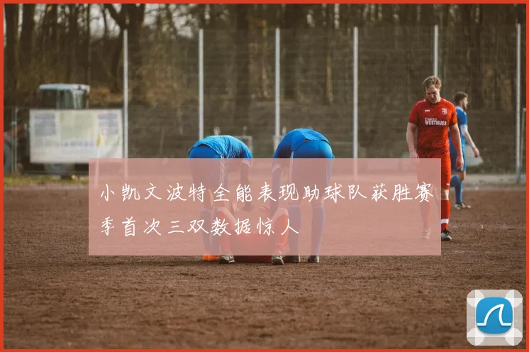 小凯文波特全能表现助球队获胜赛季首次三双数据惊人