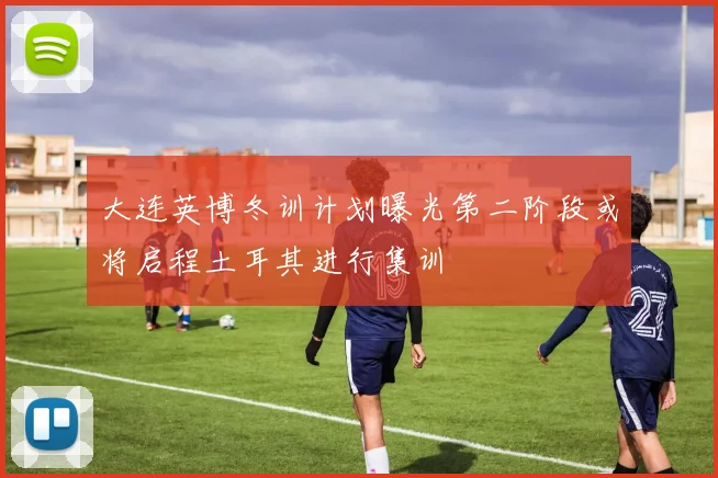 大连英博冬训计划曝光第二阶段或将启程土耳其进行集训