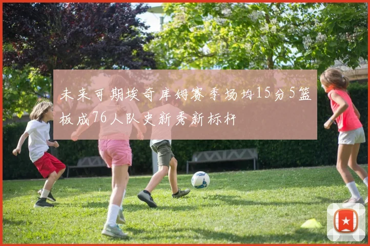 未来可期埃奇库姆赛季场均15分5篮板成76人队史新秀新标杆