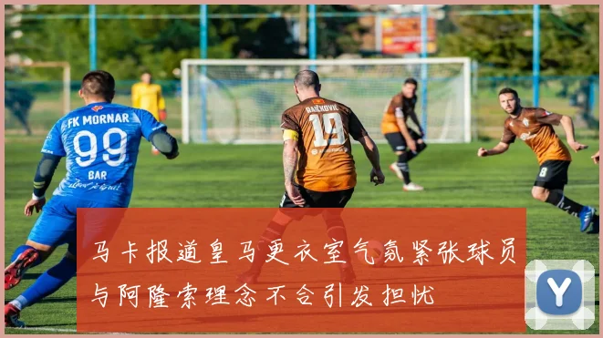 马卡报道皇马更衣室气氛紧张球员与阿隆索理念不合引发担忧